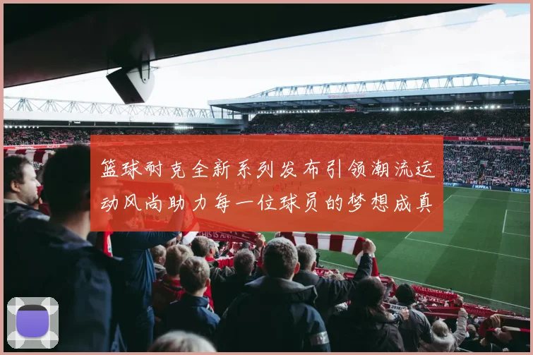 篮球耐克全新系列发布引领潮流运动风尚助力每一位球员的梦想成真