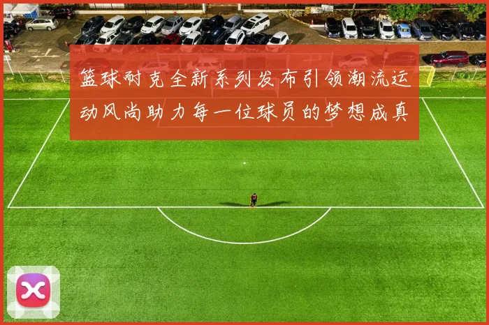 篮球耐克全新系列发布引领潮流运动风尚助力每一位球员的梦想成真