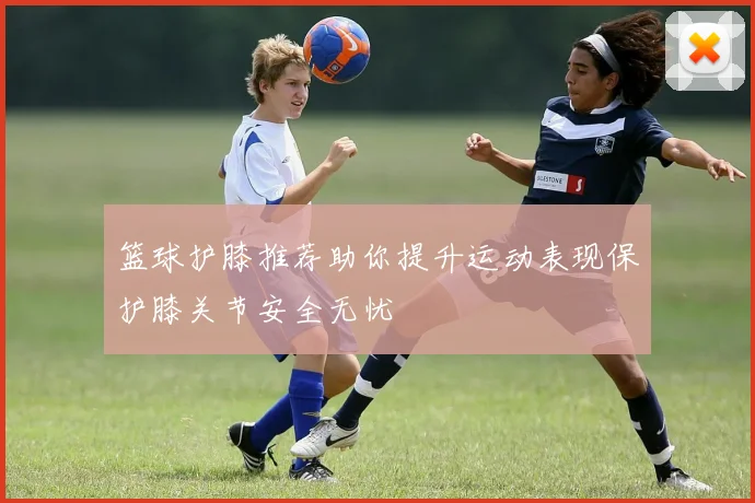 篮球护膝推荐助你提升运动表现保护膝关节安全无忧