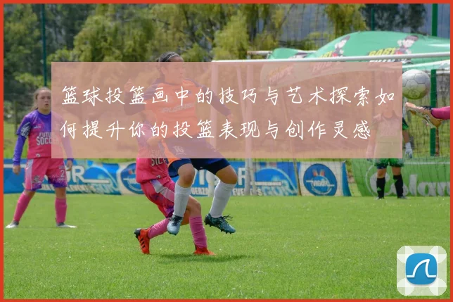 篮球投篮画中的技巧与艺术探索如何提升你的投篮表现与创作灵感