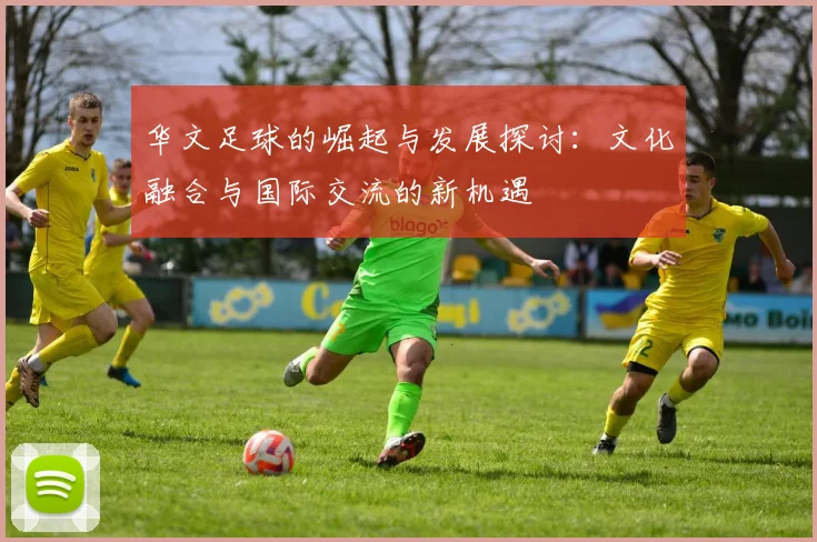 华文足球的崛起与发展探讨：文化融合与国际交流的新机遇