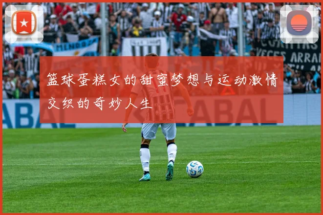 篮球蛋糕女的甜蜜梦想与运动激情交织的奇妙人生