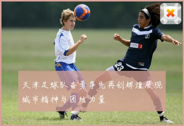 天津足球队奋勇争先再创辉煌展现城市精神与团结力量
