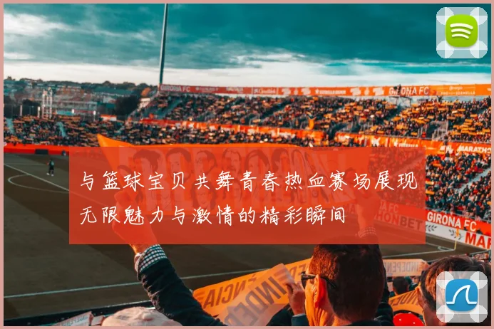 与篮球宝贝共舞青春热血赛场展现无限魅力与激情的精彩瞬间