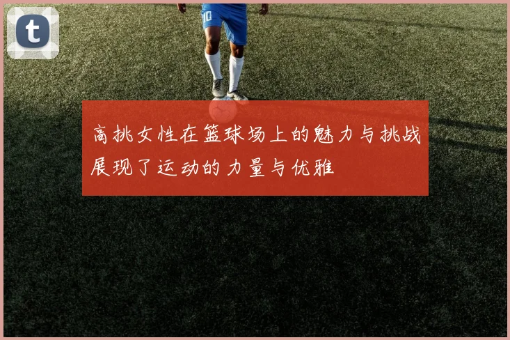 高挑女性在篮球场上的魅力与挑战展现了运动的力量与优雅