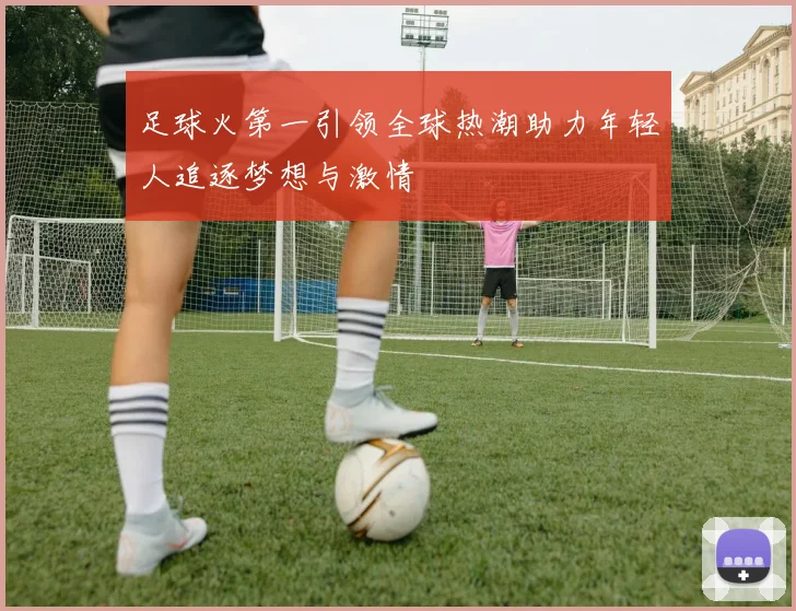 足球火第一引领全球热潮助力年轻人追逐梦想与激情
