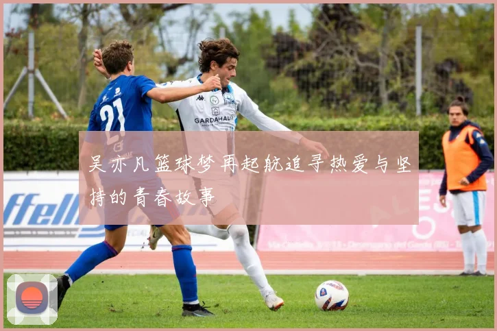 吴亦凡篮球梦再起航追寻热爱与坚持的青春故事