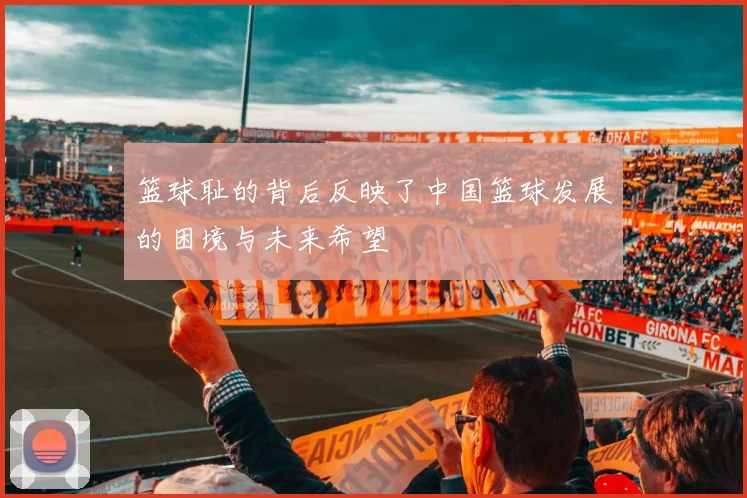 篮球耻的背后反映了中国篮球发展的困境与未来希望